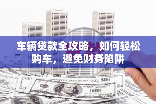 葫芦岛车辆贷款全攻略，如何轻松购车，避免财务陷阱